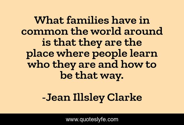 What families have in common the world around is that they are the place where people learn who they are and how to be that way.