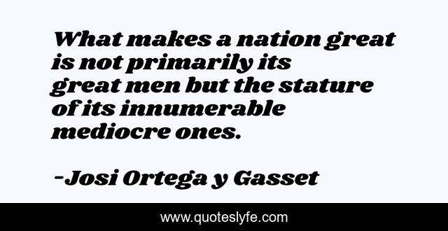 What makes a nation great is not primarily its great men but the stature of its innumerable mediocre ones.