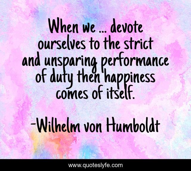 When we ... devote ourselves to the strict and unsparing performance of duty then happiness comes of itself.