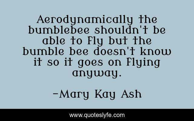 Aerodynamically the bumblebee shouldn't be able to fly but the bumble bee doesn't know it so it goes on flying anyway.