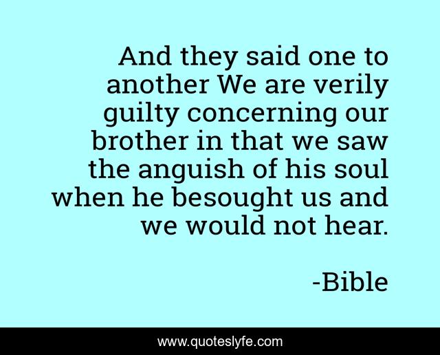 And they said one to another We are verily guilty concerning our brother in that we saw the anguish of his soul when he besought us and we would not hear.