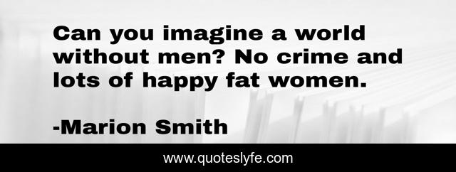 Can you imagine a world without men? No crime and lots of happy fat women.