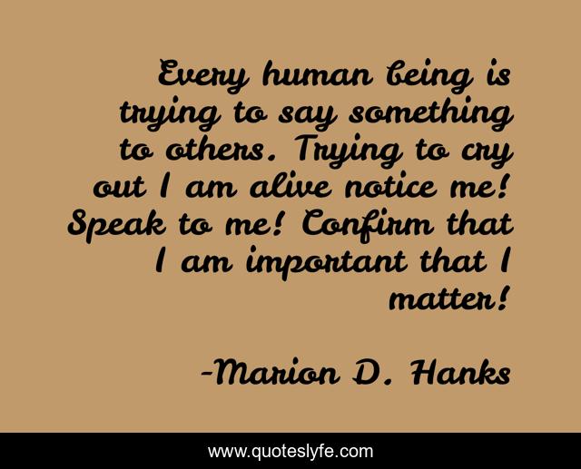 Every human being is trying to say something to others. Trying to cry out I am alive notice me! Speak to me! Confirm that I am important that I matter!