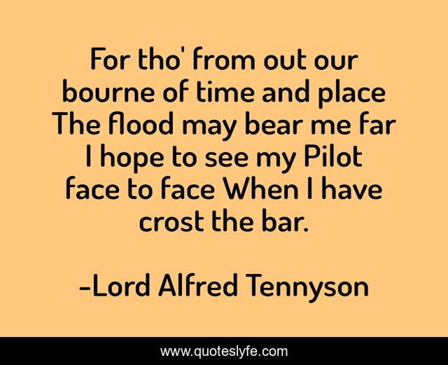 For tho' from out our bourne of time and place The flood may bear me far I hope to see my Pilot face to face When I have crost the bar.
