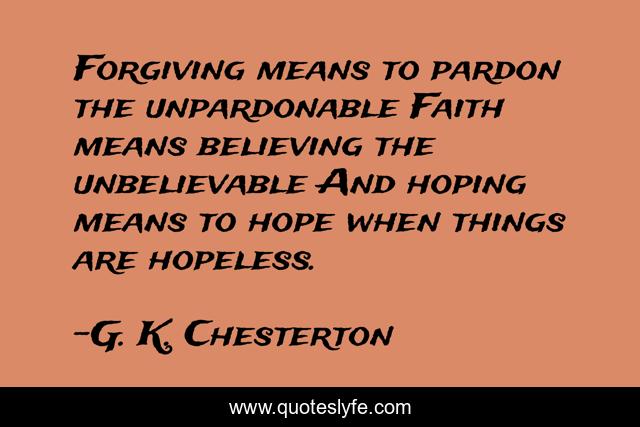 Forgiving means to pardon the unpardonable Faith means believing the unbelievable And hoping means to hope when things are hopeless.