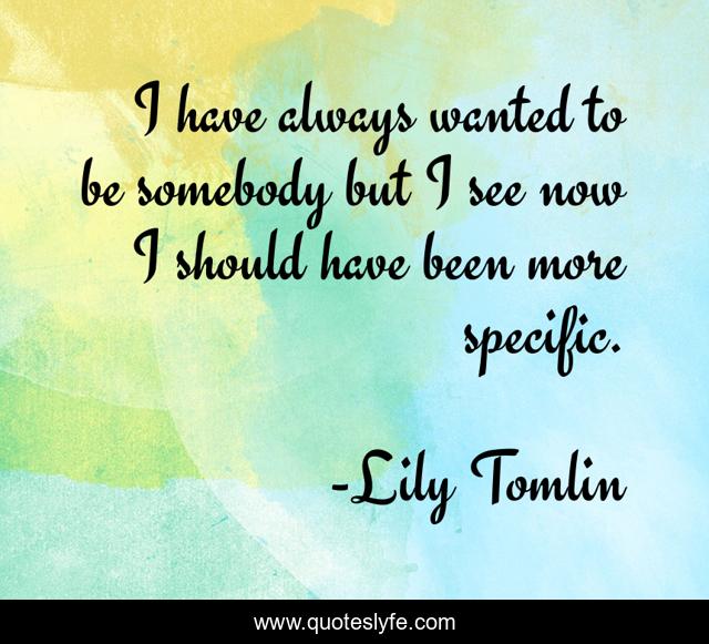 I have always wanted to be somebody but I see now I should have been more specific.