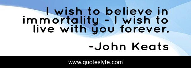 I wish to believe in immortality - I wish to live with you forever.