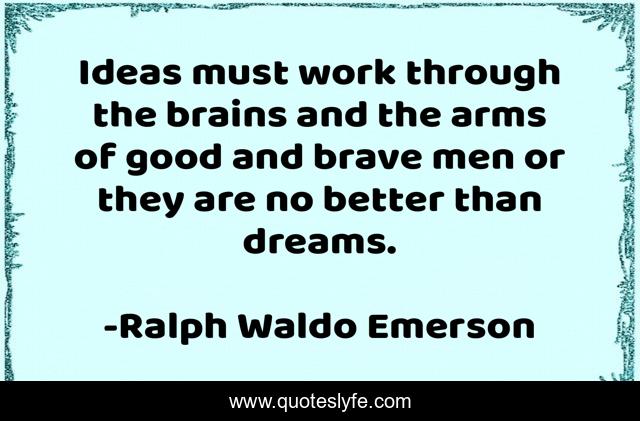 Ideas must work through the brains and the arms of good and brave men or they are no better than dreams.