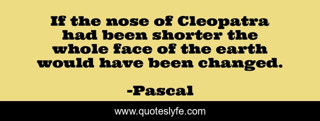If the nose of Cleopatra had been shorter the whole face of the earth would have been changed.