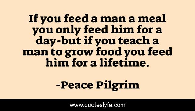 If you feed a man a meal you only feed him for a day-but if you teach a man to grow food you feed him for a lifetime.