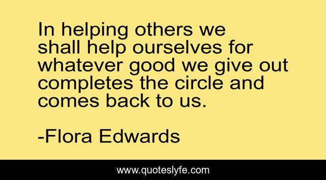 In helping others we shall help ourselves for whatever good we give out completes the circle and comes back to us.