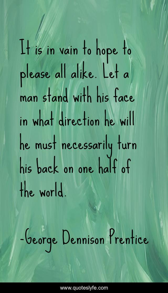 It is in vain to hope to please all alike. Let a man stand with his face in what direction he will he must necessarily turn his back on one half of the world.