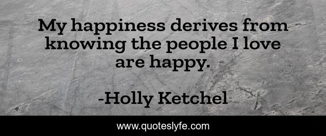 My happiness derives from knowing the people I love are happy.