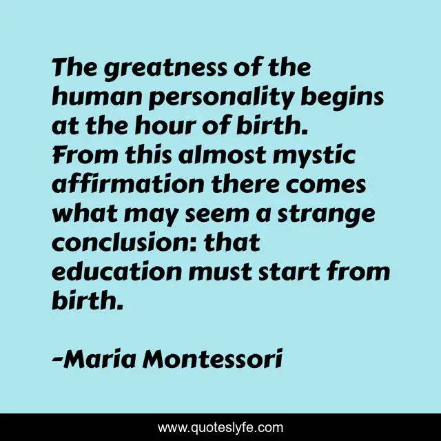 The greatness of the human personality begins at the hour of birth. From this almost mystic affirmation there comes what may seem a strange conclusion: that education must start from birth.