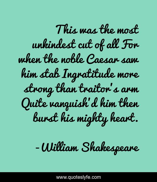 This was the most unkindest cut of all For when the noble Caesar saw him stab Ingratitude more strong than traitor's arm Quite vanquish'd him then burst his mighty heart.