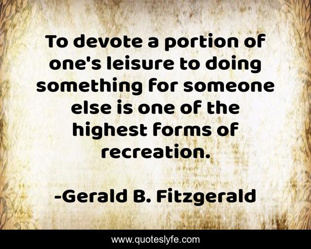 To devote a portion of one's leisure to doing something for someone else is one of the highest forms of recreation.