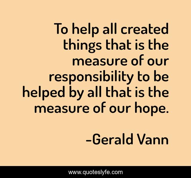To help all created things that is the measure of our responsibility to be helped by all that is the measure of our hope.