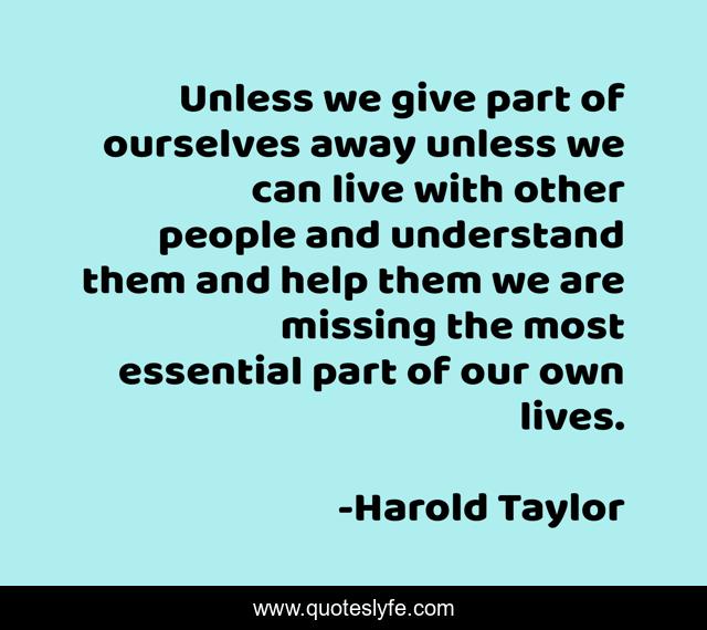 Unless we give part of ourselves away unless we can live with other people and understand them and help them we are missing the most essential part of our own lives.