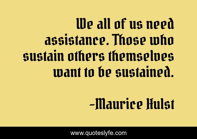 We all of us need assistance. Those who sustain others themselves want to be sustained.