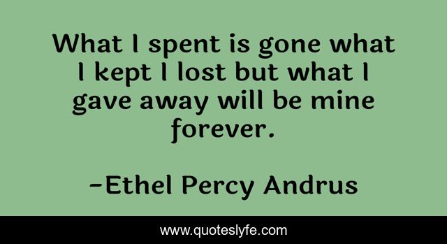 What I spent is gone what I kept I lost but what I gave away will be mine forever.