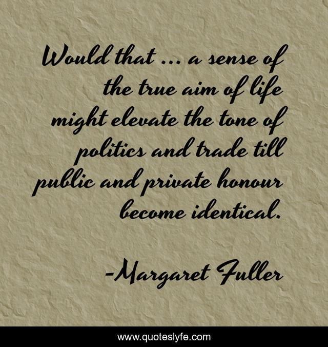 Would that ... a sense of the true aim of life might elevate the tone of politics and trade till public and private honour become identical.