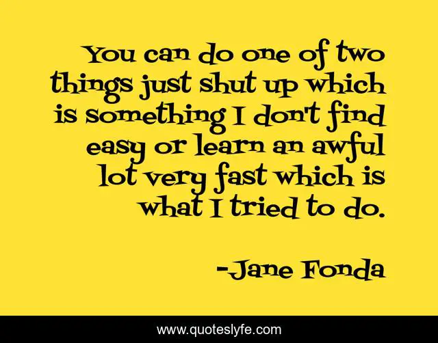 You can do one of two things just shut up which is something I don't find easy or learn an awful lot very fast which is what I tried to do.