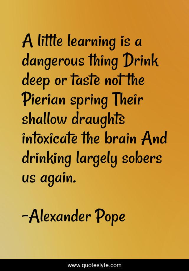 A little learning is a dangerous thing Drink deep or taste not the Pierian spring Their shallow draughts intoxicate the brain And drinking largely sobers us again.