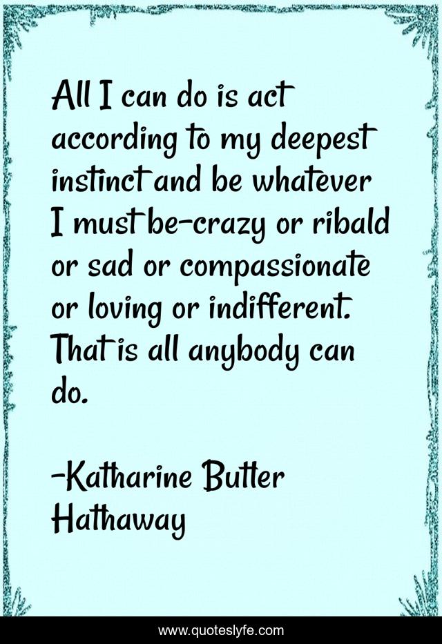 All I can do is act according to my deepest instinct and be whatever I must be-crazy or ribald or sad or compassionate or loving or indifferent. That is all anybody can do.