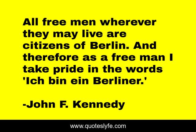All free men wherever they may live are citizens of Berlin. And therefore as a free man I take pride in the words 'Ich bin ein Berliner.'