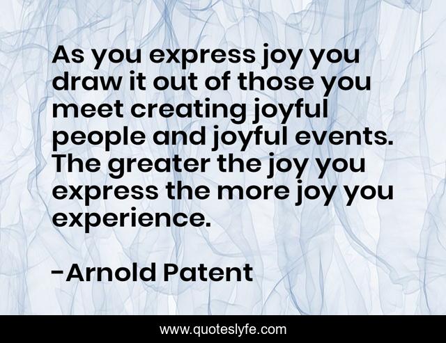 As you express joy you draw it out of those you meet creating joyful people and joyful events. The greater the joy you express the more joy you experience.