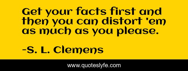 Get your facts first and then you can distort 'em as much as you please.