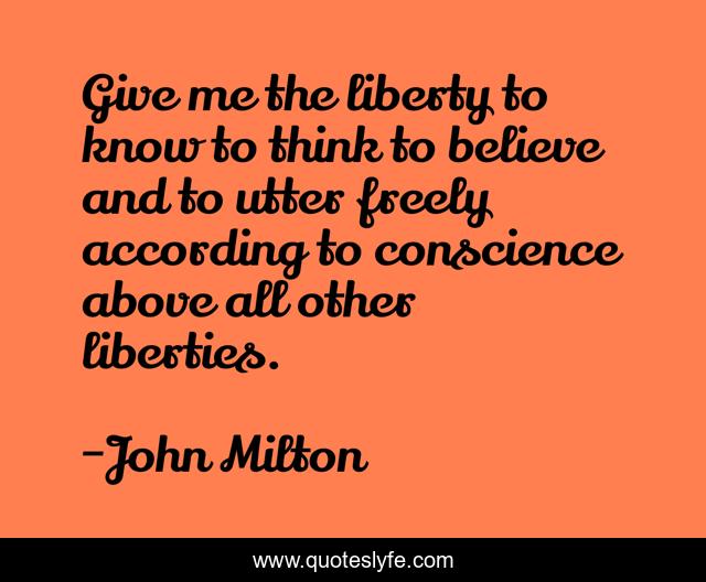 Give me the liberty to know to think to believe and to utter freely according to conscience above all other liberties.