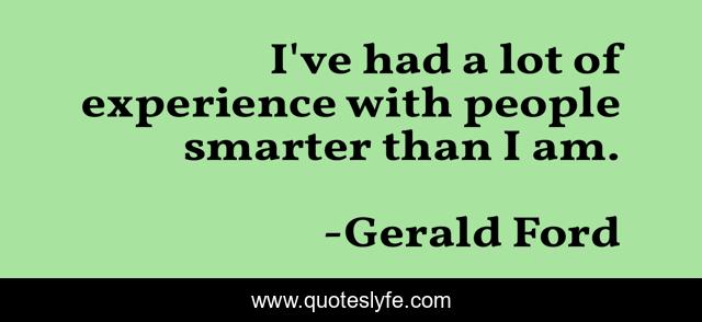 I've had a lot of experience with people smarter than I am.