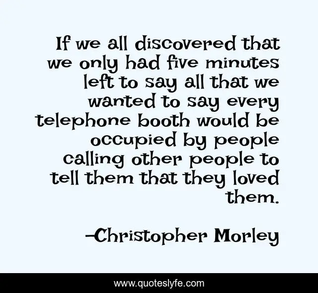 If we all discovered that we only had five minutes left to say all that we wanted to say every telephone booth would be occupied by people calling other people to tell them that they loved them.