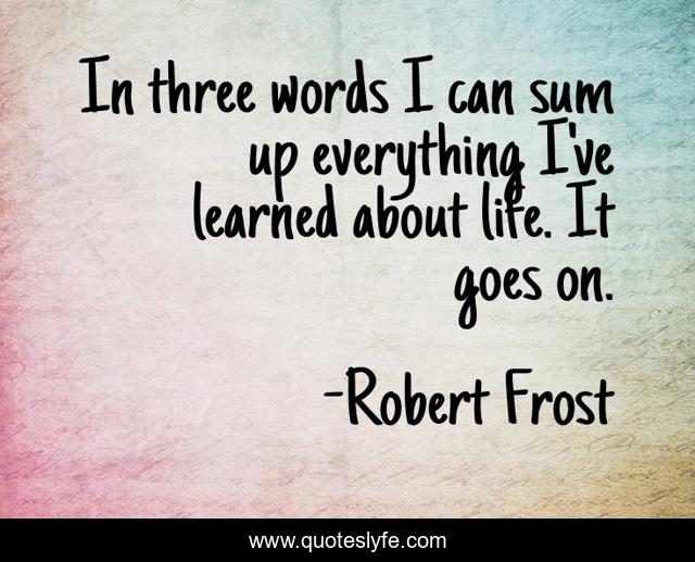 In three words I can sum up everything I've learned about life. It goes on.