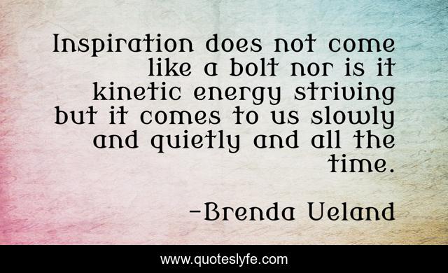 Inspiration does not come like a bolt nor is it kinetic energy striving but it comes to us slowly and quietly and all the time.