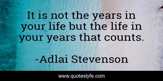 It is not the years in your life but the life in your years that counts.