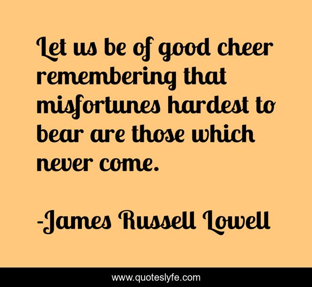 Let us be of good cheer remembering that misfortunes hardest to bear are those which never come.