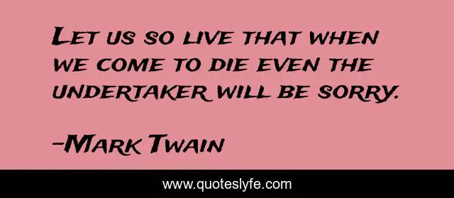 Let us so live that when we come to die even the undertaker will be sorry.