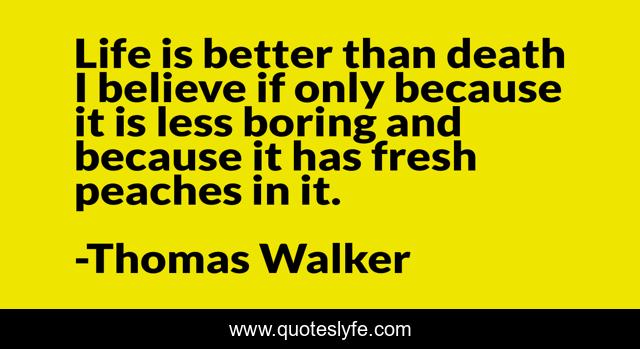 Life is better than death I believe if only because it is less boring and because it has fresh peaches in it.