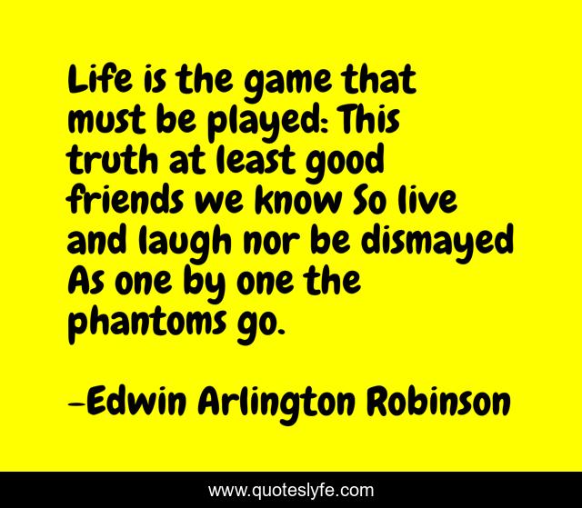 Life is the game that must be played: This truth at least good friends we know So live and laugh nor be dismayed As one by one the phantoms go.
