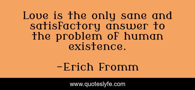 Love is the only sane and satisfactory answer to the problem of human existence.
