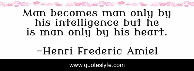 Man becomes man only by his intelligence but he is man only by his heart.