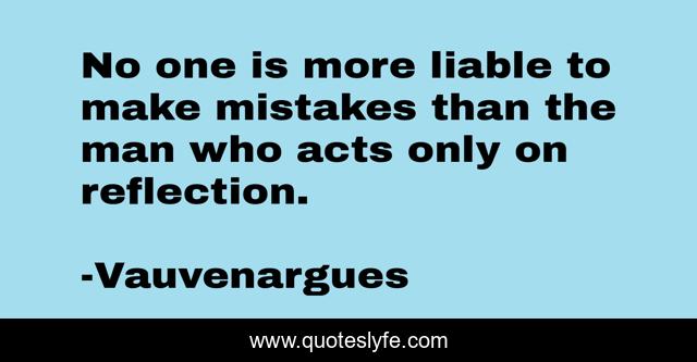 No one is more liable to make mistakes than the man who acts only on reflection.