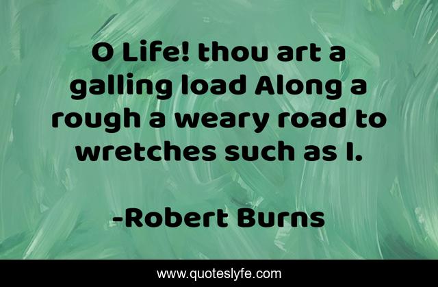 O Life! thou art a galling load Along a rough a weary road to wretches such as I.