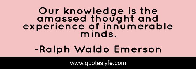 Our knowledge is the amassed thought and experience of innumerable minds.