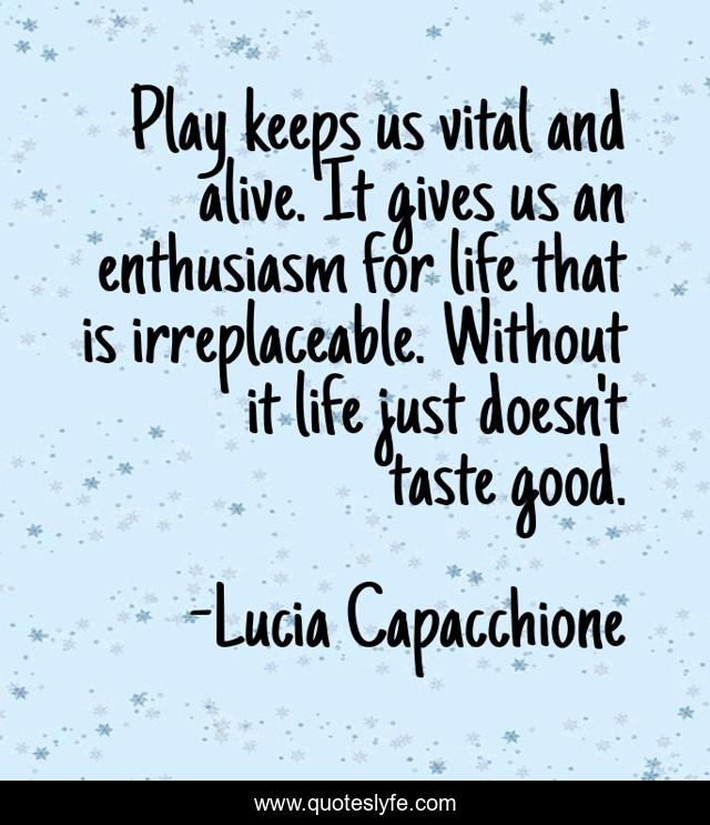 Play keeps us vital and alive. It gives us an enthusiasm for life that is irreplaceable. Without it life just doesn't taste good.