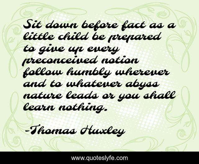 Sit down before fact as a little child be prepared to give up every preconceived notion follow humbly wherever and to whatever abyss nature leads or you shall learn nothing.