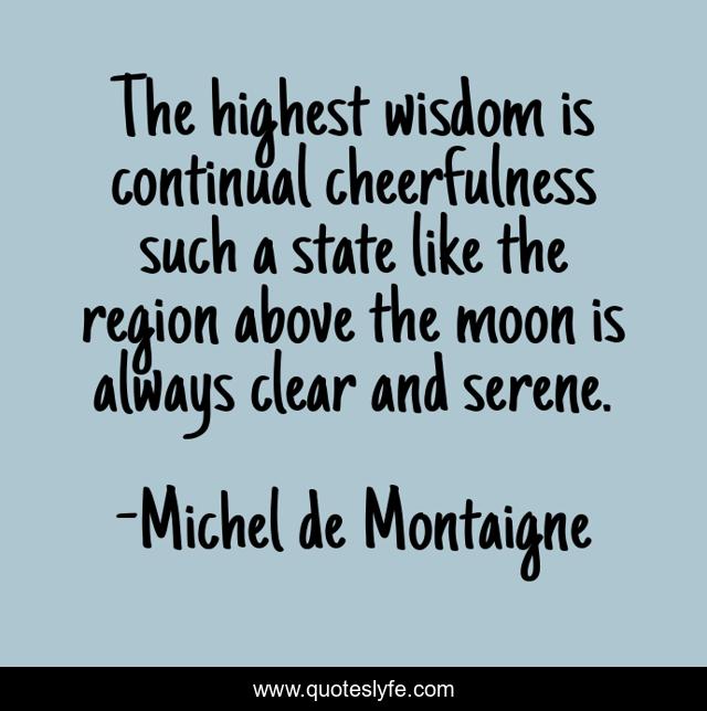 The highest wisdom is continual cheerfulness such a state like the region above the moon is always clear and serene.