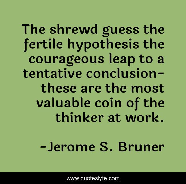 The shrewd guess the fertile hypothesis the courageous leap to a tentative conclusion-these are the most valuable coin of the thinker at work.